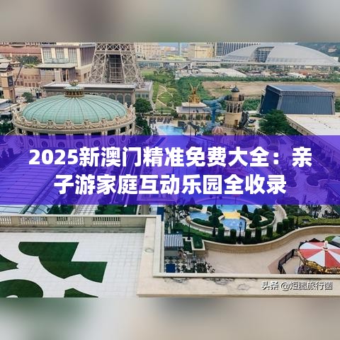 2025新澳門精準(zhǔn)免費(fèi)大全：親子游家庭互動樂園全收錄