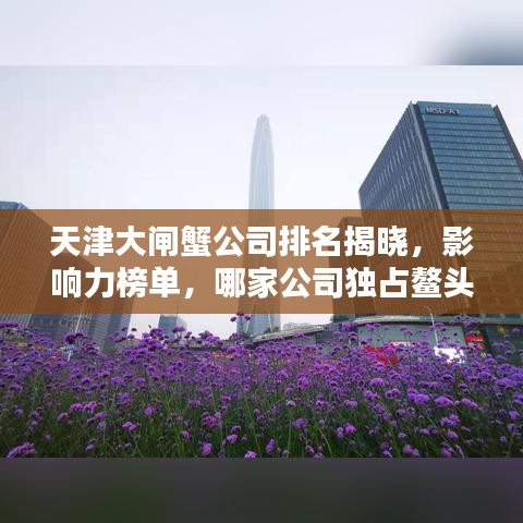 天津大閘蟹公司排名揭曉，影響力榜單，哪家公司獨占鰲頭？