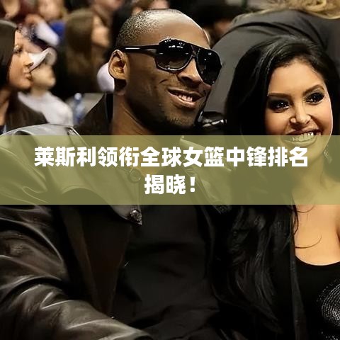 萊斯利領(lǐng)銜全球女籃中鋒排名揭曉！