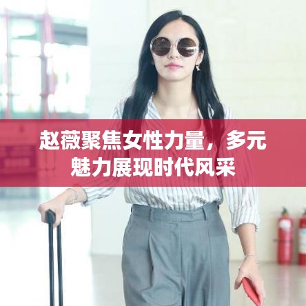 趙薇聚焦女性力量，多元魅力展現(xiàn)時(shí)代風(fēng)采