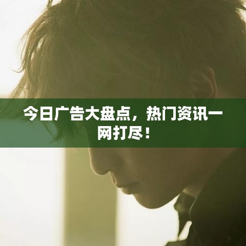 今日廣告大盤點(diǎn)，熱門資訊一網(wǎng)打盡！