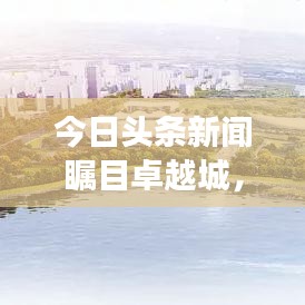 今日頭條新聞矚目卓越城，城市新動(dòng)向揭秘，發(fā)展前景展望！