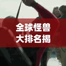 全球怪獸大排名揭秘，震撼榜單，不容錯(cuò)過！